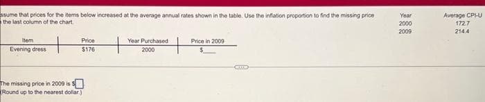 ssume that prices for the items below increased at the average annual rates shown in the table. Use the inflation proportion to find the missing price
the last column of the chart
Item
Evening dress
Price
$176
The missing price in 2009 is $
Round up to the nearest dollar.)
Year Purchased
2000
Price in 2009
GID
Year
2000
2009
Average CPI-U
172.7
214.4