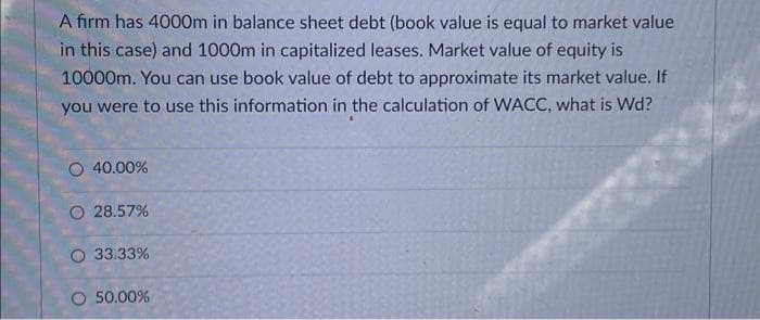 A firm has 4000m in balance sheet debt (book value is equal to market value
in this case) and 1000m in capitalized leases. Market value of equity is
10000m. You can use book value of debt to approximate its market value. If
you were to use this information in the calculation of WACC, what is Wd?
O 40.00%
O 28.57%
O 33.33%
O 50.00%