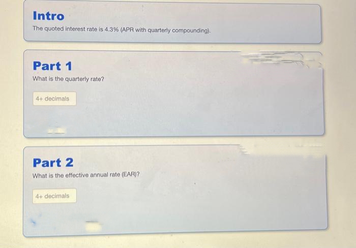 Intro
The quoted interest rate is 4.3% (APR with quarterly compounding).
Part 1
What is the quarterly rate?
4+ decimals
Part 2
What is the effective annual rate (EAR)?
4+ decimals