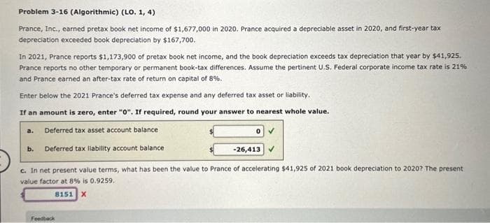 Problem 3-16 (Algorithmic) (LO. 1, 4)
Prance, Inc., earned pretax book net income of $1,677,000 in 2020. Prance acquired a depreciable asset in 2020, and first-year tax
depreciation exceeded book depreciation by $167,700.
In 2021, Prance reports $1,173,900 of pretax book net income, and the book depreciation exceeds tax depreciation that year by $41,925.
Prance reports no other temporary or permanent book-tax differences. Assume the pertinent U.S. Federal corporate income tax rate is 21%
and Prance earned an after-tax rate of return on capital of 8%.
Enter below the 2021 Prance's deferred tax expense and any deferred tax asset or liability.
If an amount is zero, enter "0". If required, round your answer to nearest whole value.
Deferred tax asset account balance
Deferred tax liability account balance
a.
b.
0
Feedback
-26,413
c. In net present value terms, what has been the value to Prance of accelerating $41,925 of 2021 book depreciation to 2020? The present
value factor at 8% is 0.9259.
8151 X