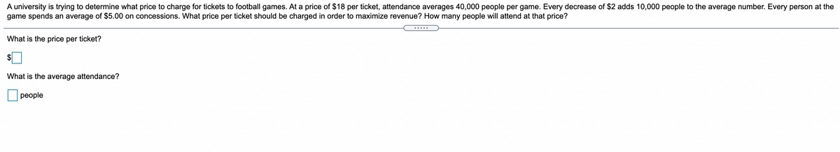 A university is trying to determine what price to charge for tickets to football games. At a price of $18 per ticket, attendance averages 40,000 people per game. Every decrease of $2 adds 10,000 people to the average number. Every person at the
game spends an average of $5.00 on concessions. What price per ticket should be charged in order to maximize revenue? How many people will attend at that price?
.....
What is the price per ticket?
What is the average attendance?
people
