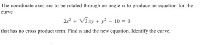 The coordinate axes are to be rotated through an angle a to produce an equation for the
curve
2x² + √3 xy + y² - 10 = 0
that has no cross product term. Find a and the new equation. Identify the curve.