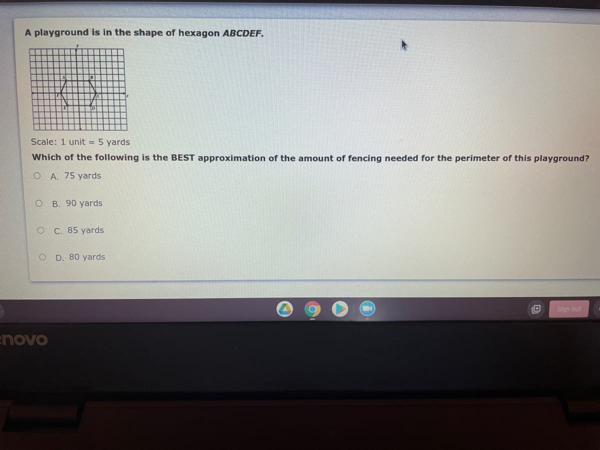 A playground is in the shape of hexagon ABCDEF.
Scale: 1 unit = 5 yards
Which of the following is the BEST approximation of the amount of fencing needed for the perimeter of this playground?
O A. 75 yards
B. 90 yards
O C. 85 yards
O D. 80 yards
Sign out
enovo
