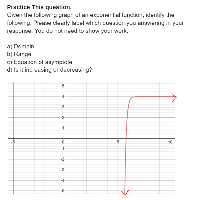 Practice This question.
Given the following graph of an exponential function, identify the
following. Please clearly label which question you answering in your
response. You do not need to show your work.
a) Domain
b) Range
c) Equation of asymptote
d) Is it increasing or decreasing?
-5
-5
-4
3
-2-
-1-
0
-1-
--2-
--3-
--4-
--5
10