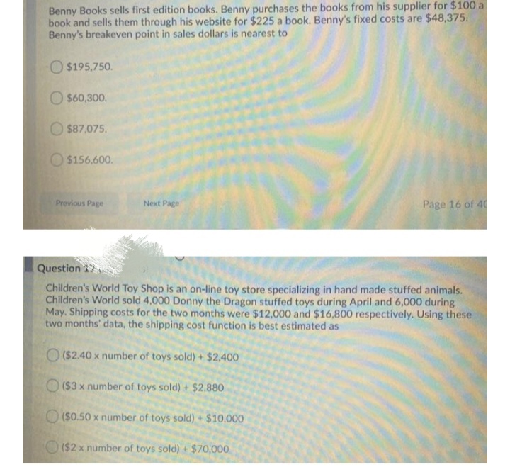 Benny Books sells first edition books. Benny purchases the books from his supplier for $100 a
book and sells them through his website for $225 a book. Benny's fixed costs are $48,375.
Benny's breakeven point in sales dollars is nearest to
O $195,750.
O $60,300.
O $87,075.
O $156,600.
Previous Page
Next Page
Page 16 of 40
Question
Children's World Toy Shop is an on-line toy store specializing in hand made stuffed animals.
Children's World sold 4,000 Donny the Dragon stuffed toys during April and 6,000 during
May. Shipping costs for the two months were $12,000 and $16,800 respectively. Using these
two months' data, the shipping cost function is best estimated as
O (S2.40 x number of toys sold) + $2.400
O ($3 x number of toys sold) + $2,880
O($0.50 x number of toys sold) + $10,000
O($2 x number of toys sold) + $70,000
