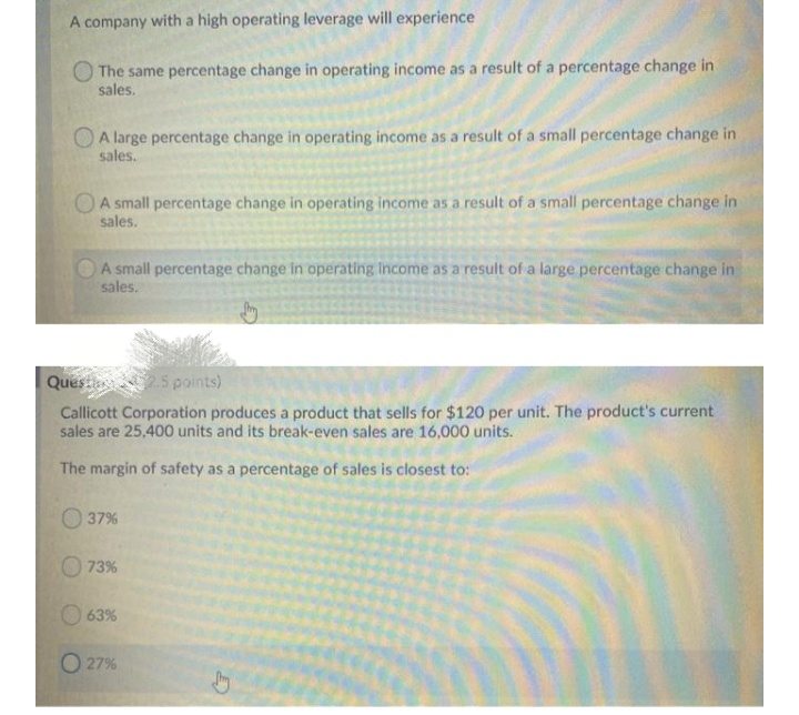 A company with a high operating leverage will experience
The same percentage change in operating income as a result of a percentage change in
sales.
A large percentage change in operating income as a result of a small percentage change in
sales.
OA small percentage change in operating income as a result of a small percentage change in
sales.
A small percentage change in operating Income as a result of a large percentage change in
sales.
Quest 5points)
Callicott Corporation produces a product that sells for $120 per unit. The product's current
sales are 25,400 units and its break-even sales are 16,000 units.
The margin of safety as a percentage of sales is closest to:
O 37%
73%
63%
O 27%
