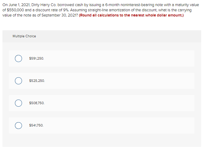 On June 1, 2021, Dirty Harry Co. borrowed cash by Issulng a 6-month noninterest-bearing note with a maturity value
of $550,000 and a discount rate of 9%. Assuming straight-line amortization of the discount, what Is the carrylng
value of the note as of September 30, 2021? (Round all calculations to the nearest whole dollar amount.)
Multiple Cholce
$591,250.
$525,250.
$508,750.
$541,750.
