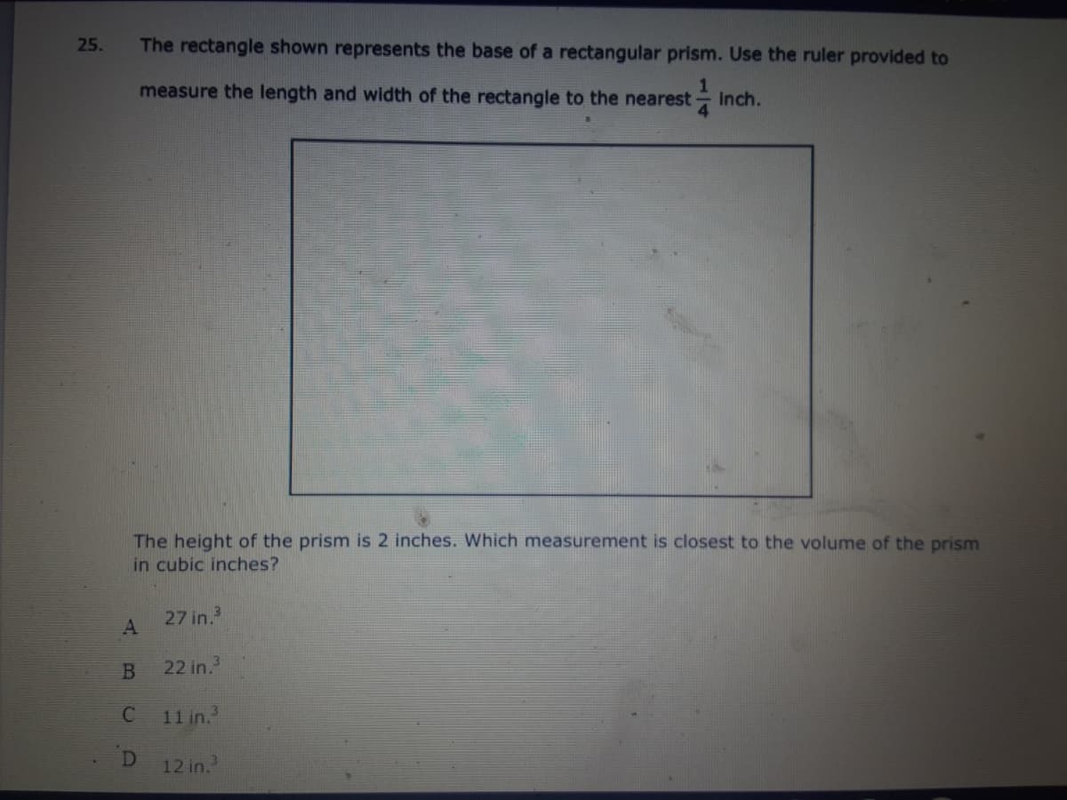 25.
The rectangle shown represents the base of a rectangular prism. Use the ruler provided to
measure the length and width of the rectangle to the nearest
inch.
The height of the prism is 2 inches. Which measurement is closest to the volume of the prism
in cubic inches?
27 in.
22 in.
11 in.
D
12 in.
