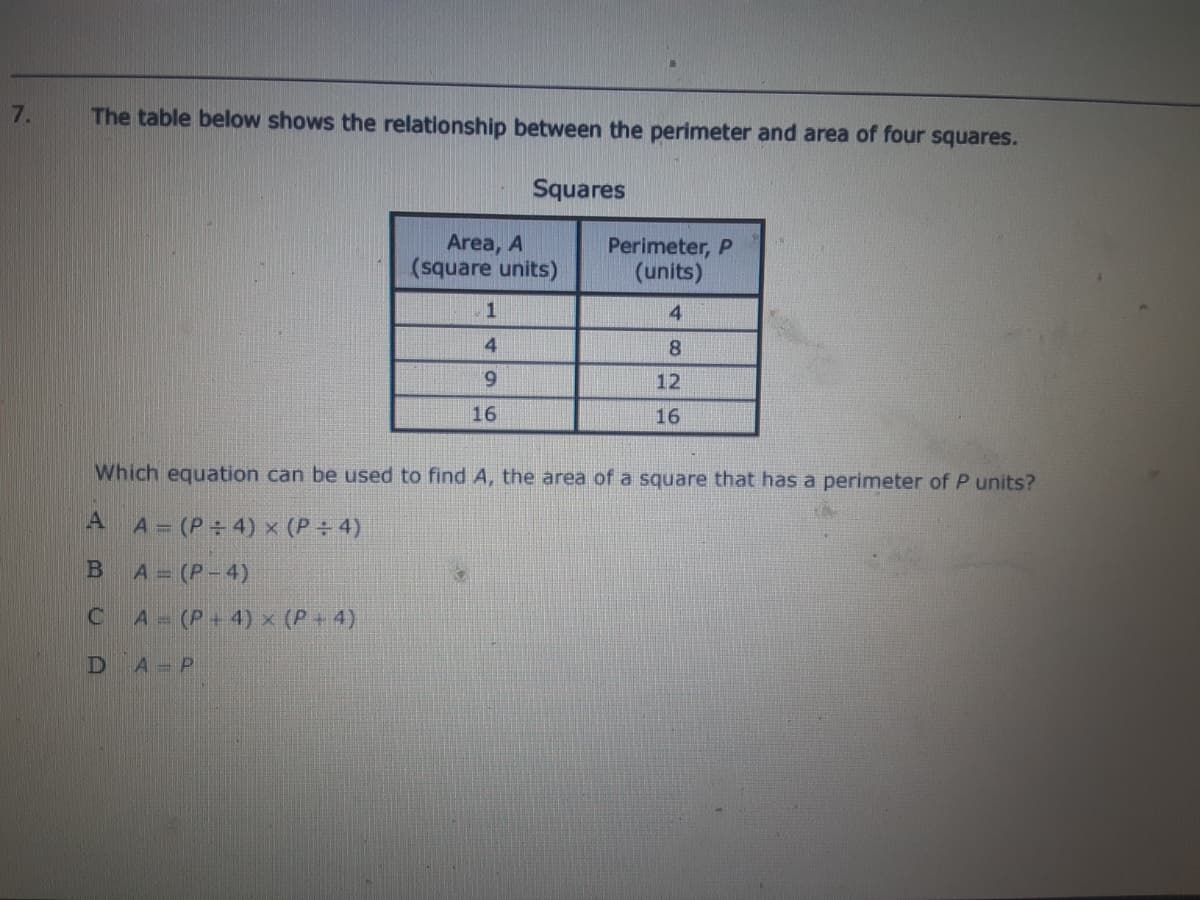 7.
The table below shows the relationship between the perimeter and area of four squares.
Squares
Area, A
(square units)
Perimeter, P
(units)
4
4
8.
6.
12
16
16
Which equation can be used to find A, the area of a square that has a perimeter of P units?
A A=(P÷ 4) x (P÷ 4)
B
A = (P-4)
C A (P+4) x (P + 4)
D
A P
