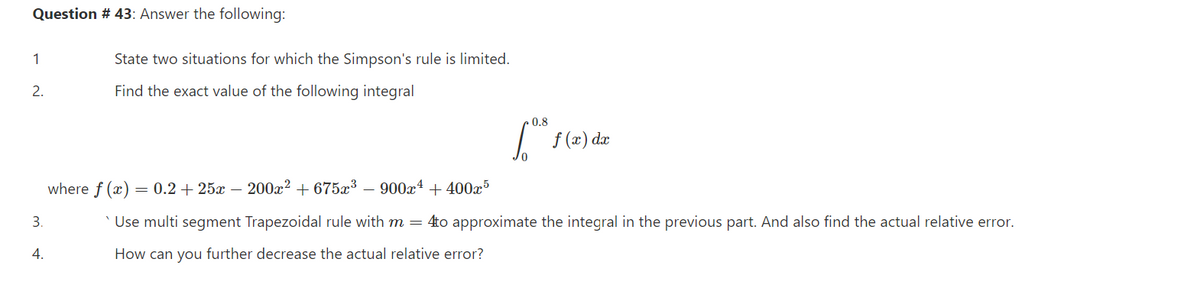 Question # 43: Answer the following:
1
State two situations for which the Simpson's rule is limited.
2.
Find the exact value of the following integral
0.8
f (x) dæ
where f (x) = 0.2 + 25x – 200x² + 675x³
900x4 + 400x5
3.
' Use multi segment Trapezoidal rule with m = 4to approximate the integral in the previous part. And also find the actual relative error.
4.
How can you further decrease the actual relative error?
