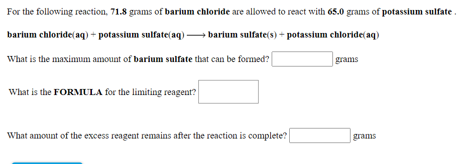 For the following reaction, 71.8 grams of barium chloride are allowed to react with 65.0 grams of potassium sulfate.
barium chloride(aq) + potassium sulfate(aq)
barium sulfate(s) + potassium chloride(aq)
What is the maximum amount of barium sulfate that can be formed?
grams
What is the FORMULA for the limiting reagent?
What amount of the excess reagent remains after the reaction is complete?
grams
