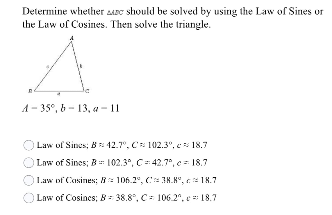 Determine whether AABC should be solved by using the Law of Sines or
the Law of Cosines. Then solve the triangle.
B
A = 35°, b = 13, a = 11
Law of Sines; B~ 42.7°, C ~ 102.3°, c ~ 18.7
Law of Sines; B ~ 102.3°, C ~ 42.7°, c = 18.7
Law of Cosines; B- 106.2°, C~ 38.8°, c ~ 18.7
Law of Cosines; B- 38.8°, C - 106.2°, c~ 18.7
