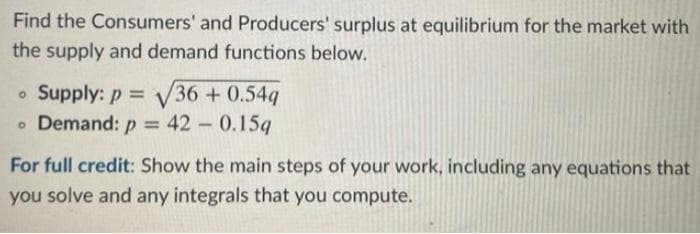 Find the Consumers' and Producers' surplus at equilibrium for the market with
the supply and demand functions below.
o Supply: p = V36 + 0.54q
o Demand: p = 42 0.15q
For full credit: Show the main steps of your work, including any equations that
you solve and any integrals that you compute.
