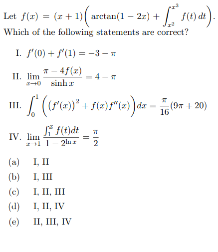 Let f(x)
(x + 1)( arctan(1 – 2x) +
f(t) dt
-
Which of the following statements are correct?
I. f'(0) + f'(1) = -3 – A
п — 4f(г)
II. lim
= 4 - T
sinh x
III.
|dx
(9л + 20)
16
Si f(t)dt
IV. lim
141 1- 2ln r
(a)
I, II
(b)
I, III
(c)
I, II, III
(d)
I, II, IV
(e)
II, III, IV
