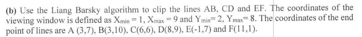 (b) Use the Liang Barsky algorithm to clip the lines AB, CD and EF. The coordinates of the
viewing window is defined as Xmin = 1, Xmax = 9 and Ymin 2, Ymax= 8. The coordinates of the end
point of lines are A (3,7), B(3,10), C(6,6), D(8,9), E(-1,7) and F(11,1).
