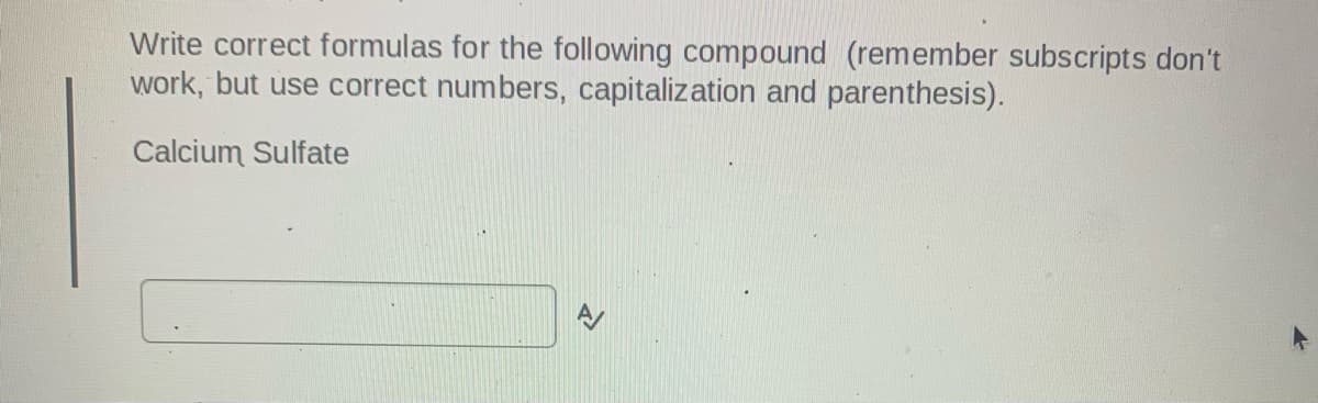 Write correct formulas for the following compound (remember subscripts don't
work, but use correct numbers, capitalization and parenthesis).
Calcium Sulfate
