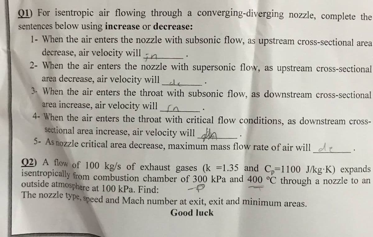 Q1) For isentropic air flowing through a converging-diverging nozzle, complete the
sentences below using increase or decrease:
1- When the air enters the nozzle with subsonic flow, as upstream cross-sectional area
decrease, air velocity will
2- When the air enters the nozzle with supersonic flow, as upstream cross-sectional
area decrease, air velocity will
3- When the air enters the throat with subsonic flow, as downstream cross-sectional
area increase, air velocity will n.
4- When the air enters the throat with critical flow conditions, as downstream cross-
sectional area increase, air velocity will A
5- As nozzle critical area decrease, maximum mass flow rate of air will de
Q2) A flow of 100 kg/s of exhaust gases (k =1.35 and C,=1100 J/kg·K) expands
isentropically from combustion chamber of 300 kPa and 400 °C through a nozzle to an
outside atmosphere at 100 kPa. Find:
The nozzle type, speed and Mach number at exit, exit and minimum areas.
Good luck
