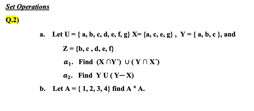 Set Operations
Q.2)
a. Let U = { a, b, c, d, e, f, g} X= {a, c, e, g} , Y = { a, b, c }, and
Z = {b, c , d, e, f}
a1. Find (X NY') U (Y N X)
a2. Find Y U ( Y– X)
b. Let A = { 1, 2, 3, 4} find A * A.
