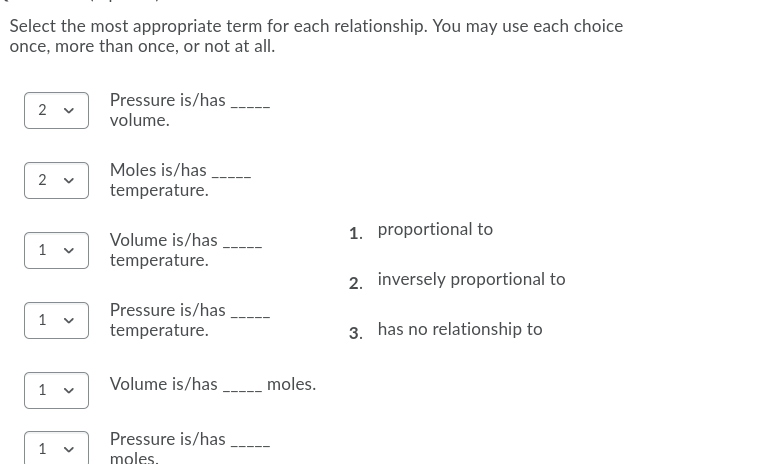 Select the most appropriate term for each relationship. You may use each choice
once, more than once, or not at all.
Pressure is/has
2 v
volume.
Moles is/has
2
temperature.
1. proportional to
Volume is/has
1
temperature.
2. inversely proportional to
Pressure is/has
1
temperature.
3. has no relationship to
Volume is/has,
__moles.
Pressure is/has
1
moles.
>
>
