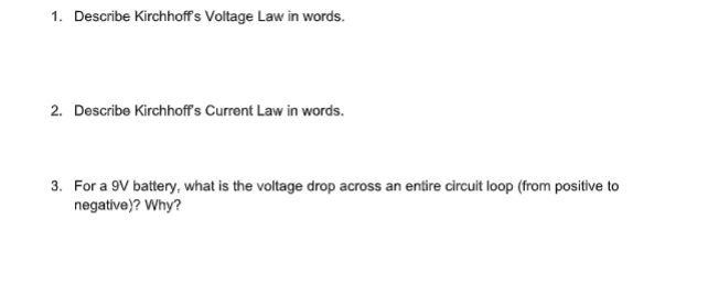 1. Describe Kirchhoffs Voltage Law in words.
2. Describe Kirchhoff's Current Law in words.
3. For a 9V battery, what is the voltage drop across an entire circuit loop (from positive to
negative)? Why?