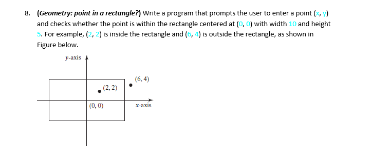 8. (Geometry: point in a rectangle?) Write a program that prompts the user to enter a point (x, y)
and checks whether the point is within the rectangle centered at (0, 0) with width 10 and height
5. For example, (2, 2) is inside the rectangle and (6, 4) is outside the rectangle, as shown in
Figure below.
y-axis
(2, 2)
OF
(0, 0)
(6,4)
x-axis