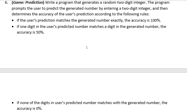 6. (Game: Prediction) Write a program that generates a random two-digit integer. The program
prompts the user to predict the generated number by entering a two-digit integer, and then
determines the accuracy of the user's prediction according to the following rules:
• If the user's prediction matches the generated number exactly, the accuracy is 100%.
•
If one digit in the user's predicted number matches a digit in the generated number, the
accuracy is 50%.
1
If none of the digits in user's predicted number matches with the generated number, the
accuracy is 0%.