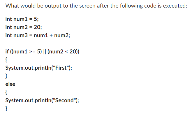 What would be output to the screen after the following code is executed:
int num1 = 5;
int num2 = 20;
int num3 = num1 + num2;
if ((num1 >= 5) || (num2 < 20))
{
System.out.println("First");
}
else
{
System.out.println("Second");
}