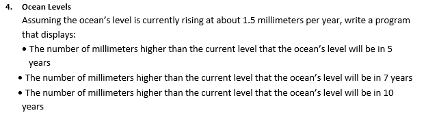 4. Ocean Levels
Assuming the ocean's level is currently rising at about 1.5 millimeters per year, write a program
that displays:
• The number of millimeters higher than the current level that the ocean's level will be in 5
years
• The number of millimeters higher than the current level that the ocean's level will be in 7 years
• The number of millimeters higher than the current level that the ocean's level will be in 10
years