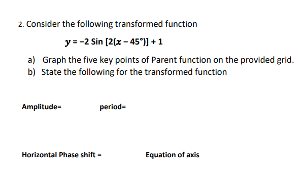 2. Consider the following transformed function
y=-2 Sin [2(x-45°)] + 1
a) Graph the five key points of Parent function on the provided grid.
b) State the following for the transformed function
Amplitude=
period=
Horizontal Phase shift =
Equation of axis