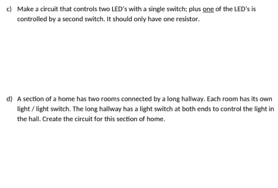 c) Make a circuit that controls two LED's with a single switch; plus one of the LED's is
controlled by a second switch. It should only have one resistor.
d) A section of a home has two rooms connected by a long hallway. Each room has its own
light / light switch. The long hallway has a light switch at both ends to control the light in
the hall. Create the circuit for this section of home.