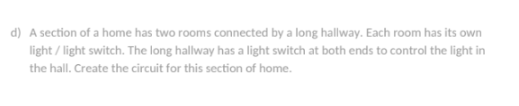 d) A section of a home has two rooms connected by a long hallway. Each room has its own
light / light switch. The long hallway has a light switch at both ends to control the light in
the hall. Create the circuit for this section of home.