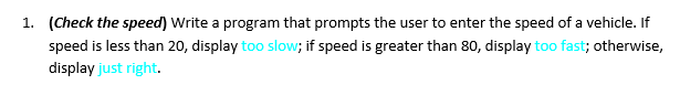 1. (Check the speed) Write a program that prompts the user to enter the speed of a vehicle. If
speed is less than 20, display too slow; if speed is greater than 80, display too fast; otherwise,
display just right.