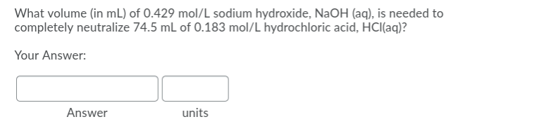 What volume (in mL) of 0.429 mol/L sodium hydroxide, NaOH (aq), is needed to
completely neutralize 74.5 ml of 0.183 mol/L hydrochloric acid, HCl(aq)?
Your Answer:
Answer
units
