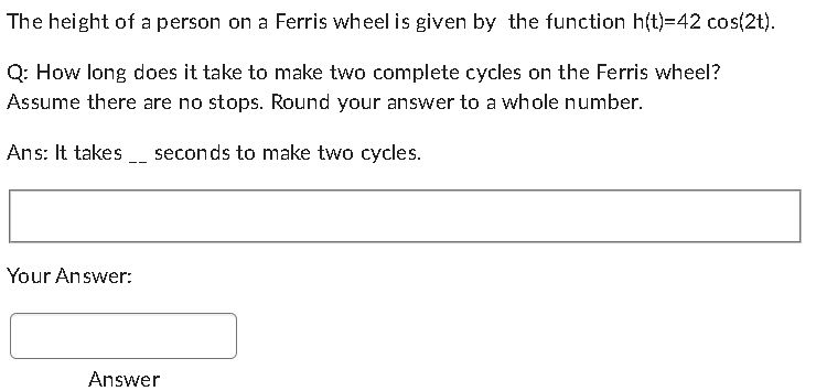 The height of a person on a Ferris wheel is given by the function h(t)=42 cos(2t).
Q: How long does it take to make two complete cycles on the Ferris wheel?
Assume there are no stops. Round your answer to a whole number.
Ans: It takes
seconds to make two cycles.
Your Answer:
Answer