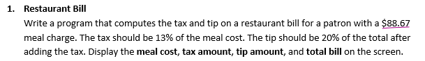 1. Restaurant Bill
Write a program that computes the tax and tip on a restaurant bill for a patron with a $88.67
meal charge. The tax should be 13% of the meal cost. The tip should be 20% of the total after
adding the tax. Display the meal cost, tax amount, tip amount, and total bill on the screen.