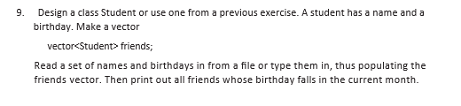 9. Design a class Student or use one from a previous exercise. A student has a name and a
birthday. Make a vector
vector<Student> friends;
Read a set of names and birthdays in from a file or type them in, thus populating the
friends vector. Then print out all friends whose birthday falls in the current month.