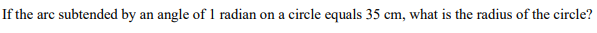 If the arc subtended by an angle of 1 radian on a circle equals 35 cm, what is the radius of the circle?