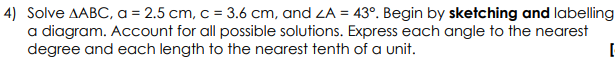 4) Solve AABC, a = 2.5 cm, c = 3.6 cm, and ZA = 43°. Begin by sketching and labelling
a diagram. Account for all possible solutions. Express each angle to the nearest
degree and each length to the nearest tenth of a unit.
[