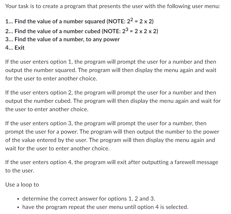 Your task is to create a program that presents the user with the following user menu:
1... Find the value of a number squared (NOTE: 2² = 2 x 2)
2... Find the value of a number cubed (NOTE: 23 = 2 x 2 x 2)
3... Find the value of a number, to any power
4... Exit
If the user enters option 1, the program will prompt the user for a number and then
output the number squared. The program will then display the menu again and wait
for the user to enter another choice.
If the user enters option 2, the program will prompt the user for a number and then
output the number cubed. The program will then display the menu again and wait for
the user to enter another choice.
If the user enters option 3, the program will prompt the user for a number, then
prompt the user for a power. The program will then output the number to the power
of the value entered by the user. The program will then display the menu again and
wait for the user to enter another choice.
If the user enters option 4, the program will exit after outputting a farewell message
to the user.
Use a loop to
determine the correct answer for options 1, 2 and 3.
• have the program repeat the user menu until option 4 is selected.