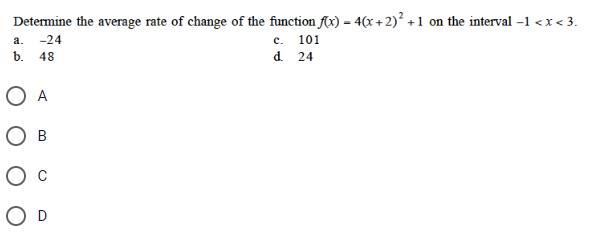 Determine the average rate of change of the function f(x) = 4(x + 2)² +1 on the interval -1 <x<3.
a. -24
b. 48
O A
O B
O D
c. 101
d. 24