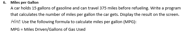 6. Miles per Gallon
A car holds 15 gallons of gasoline and can travel 375 miles before refueling. Write a program
that calculates the number of miles per gallon the car gets. Display the result on the screen.
Hint: Use the following formula to calculate miles per gallon (MPG):
MPG = Miles Driven/Gallons of Gas Used