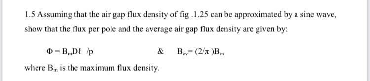 1.5 Assuming that the air gap flux density of fig .1.25 can be approximated by a sine wave,
show that the flux per pole and the average air gap flux density are given by:
0 = B„DE /p
Bay= (2/n )B
&
m,
where Bm is the maximum flux density.
