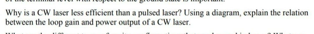 Why is a CW laser less efficient than a pulsed laser? Using a diagram, explain the relation
between the loop gain and power output of a CW laser.
