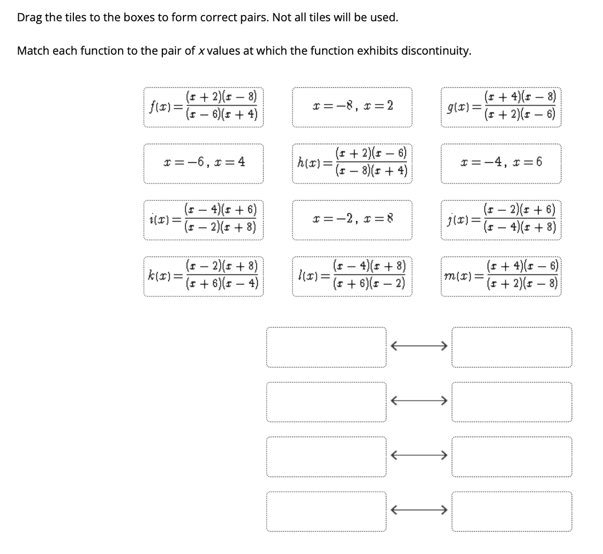 Drag the tiles to the boxes to form correct pairs. Not all tiles will be used.
Match each function to the pair of x values at which the function exhibits discontinuity.
(1 + 4)(1 – 8)
glx) =
(r + 2)(r – 6)
(* + 2)(r – 8)
flx) =
(+ - 6)(r + 4)
r =-8, r = 2
(1 + 2)(x – 6)
h(r)=- 8)(s+ 4)
r =-6, r = 4
I =-4, x =6
|
(1 – 4)(r + 6)
1(x) =
(포- 2)(x + 8)
(1 – 2)(1 + 6)
j(r)=- 4)( + 8)
r=-2, r=8
(* – 2)( + 8)
k(x)=
(* + 6)(r – 4)
4)(1 + 8)
|(x) =
(I + 6)(r – 2)
(1 + 4)(1 – 6)
m(x)%=D
(1 + 2)(r – 8)
I)
