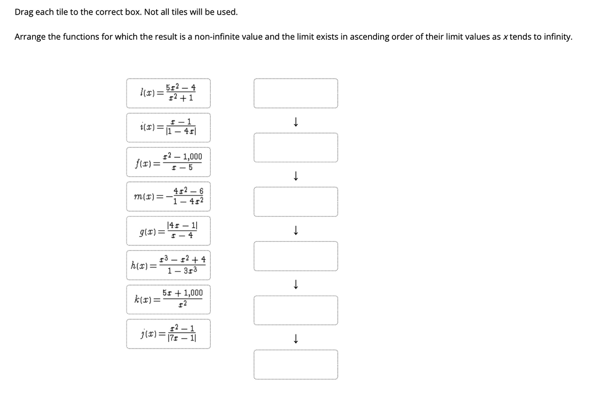 Drag each tile to the correct box. Not all tiles will be used.
Arrange the functions for which the result is a non-infinite value and the limit exists in ascending order of their limit values as x tends to infinity.
512 – 4
|(x) =
12 +1
I – 1
i(x)=1- 45|
12 – 1,000
f(x) =
4г2 — 6
m(r)=-i
4r2
|41 – 1|
g(r) =
I – 4
13 – r2 + 4
À(5) = *
1– 3r3
51 + 1,000
k(x) =
г2 — 1
j(r)=7s – 1
%3D
