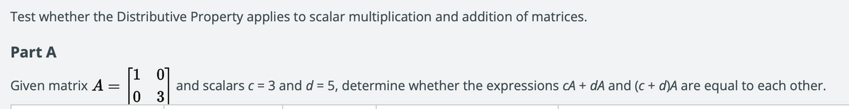 Test whether the Distributive Property applies to scalar multiplication and addition of matrices.
Part A
[1 0]
Given matrix A =
and scalars c = 3 and d = 5, determine whether the expressions cA + dA and (c + d)A are equal to each other.
