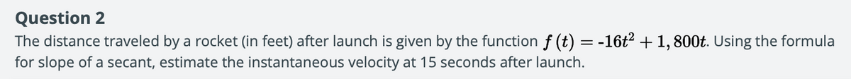 Question 2
The distance traveled by a rocket (in feet) after launch is given by the function f (t) = -16t? + 1,800t. Using the formula
for slope of a secant, estimate the instantaneous velocity at 15 seconds after launch.
