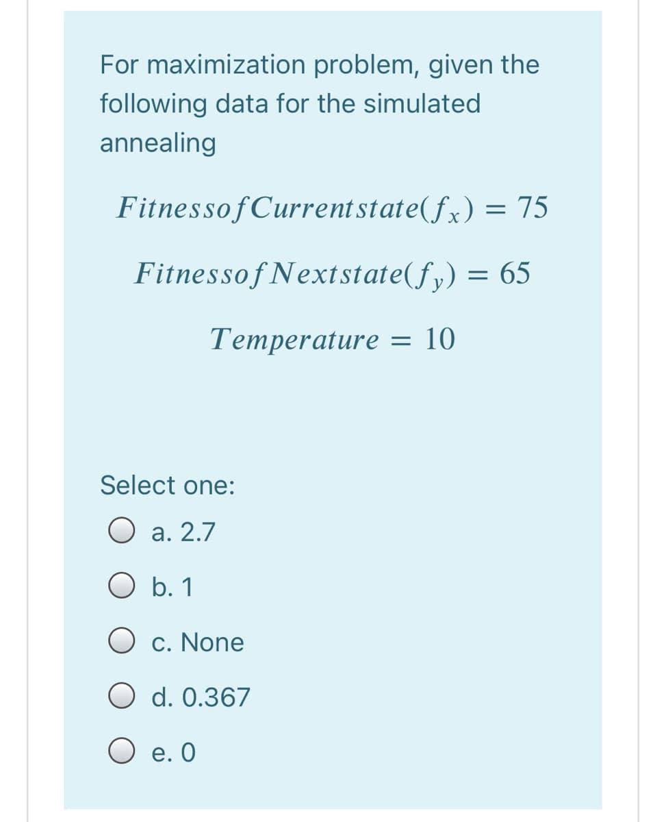 For maximization problem, given the
following data for the simulated
annealing
FitnessofCurrentstate(fx) = 75
Fitnessof Nextstate(fy)
= 65
Тетрerature - 10
Select one:
а. 2.7
O b. 1
O c. None
O d. 0.367
О е.О
