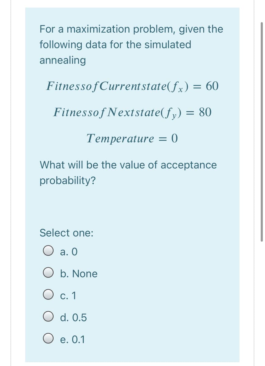 For a maximization problem, given the
following data for the simulated
annealing
FitnessofCurrentstate(fx) = 60
Fitnessof Nextstate(fy) = 80
Temperature = 0
What will be the value of acceptance
probability?
Select one:
O a. 0
O b. None
O c. 1
O d. 0.5
O e. 0.1
