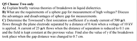 Q5 Choose Two only
A) Explain briefly various theories of breakdown in liquid dielectrics.
B) What are the requirements of a sphere gap for measurement of high voltages? Discuss
the advantages and disadvantages of sphere gap for measurements.
C) Determine the Townsend's first ionization coefficient if a steady current of 500 µA
flows through the plane electrode separated by a distance of 0.4cm when a voltage of 10 kV
is applied. A current of 25 µA flows when the distance of separation is reduced to 0.1 cm
and the field is kept constant at the previous value. Find also the value of y if the breakdown
took place when the gap distance was changed to 0.7 cm.
